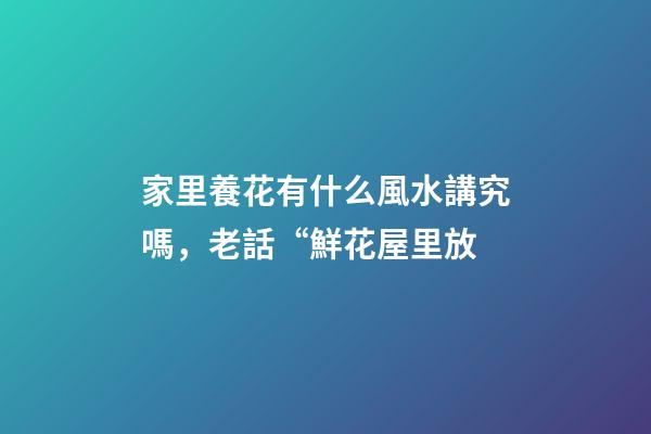 家里養花有什么風水講究嗎，老話“鮮花屋里放-第1張-觀點-玄機派