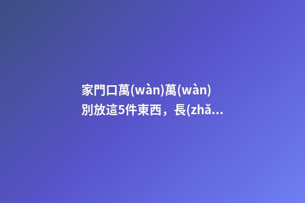 家門口萬(wàn)萬(wàn)別放這5件東西，長(zhǎng)點(diǎn)心吧！放錯(cuò)的人都后悔了！