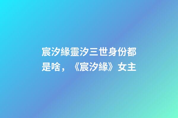 宸汐緣靈汐三世身份都是啥，《宸汐緣》女主-第1張-觀點-玄機派