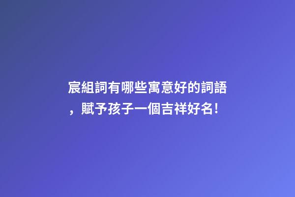 宸組詞有哪些寓意好的詞語，賦予孩子一個吉祥好名!-第1張-觀點-玄機派