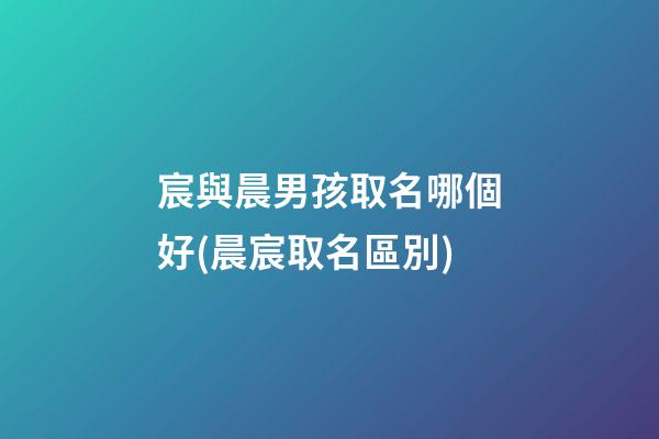 宸與晨男孩取名哪個好(晨宸取名區別)