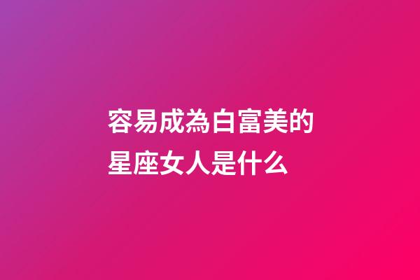 容易成為白富美的星座女人是什么-第1張-星座運勢-玄機派