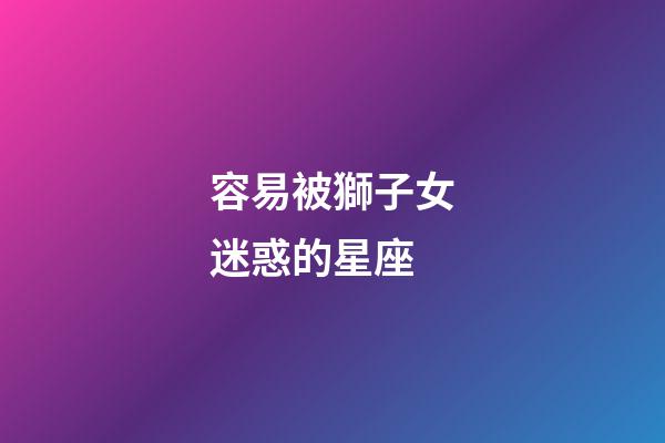 容易被獅子女迷惑的星座-第1張-星座運(yùn)勢(shì)-玄機(jī)派