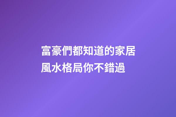 富豪們都知道的家居風水格局你不錯過