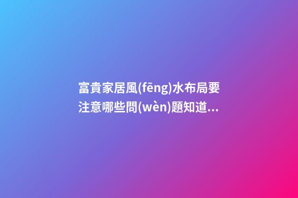 富貴家居風(fēng)水布局要注意哪些問(wèn)題知道嗎
