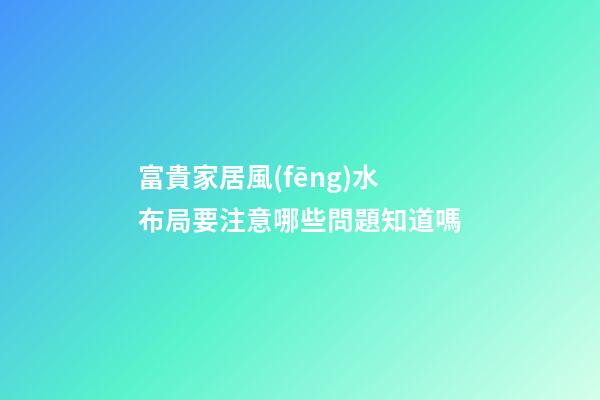 富貴家居風(fēng)水布局要注意哪些問題知道嗎