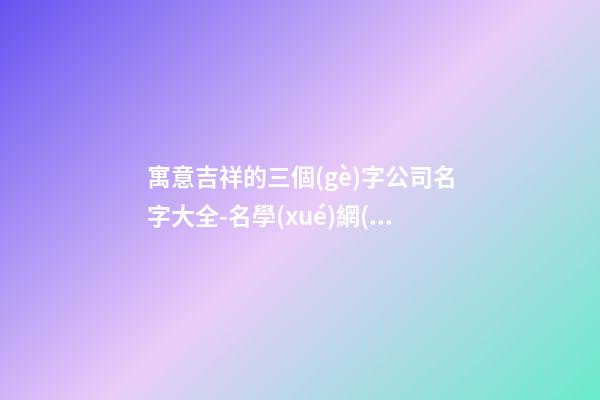 寓意吉祥的三個(gè)字公司名字大全-名學(xué)網(wǎng)