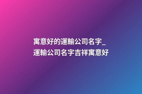寓意好的運輸公司名字_運輸公司名字吉祥寓意好-第1張-公司起名-玄機派
