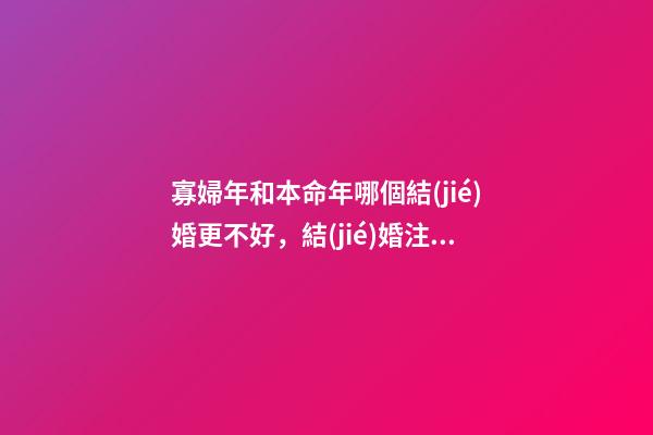 寡婦年和本命年哪個結(jié)婚更不好，結(jié)婚注意事項有哪些