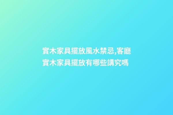 實木家具擺放風水禁忌,客廳實木家具擺放有哪些講究嗎