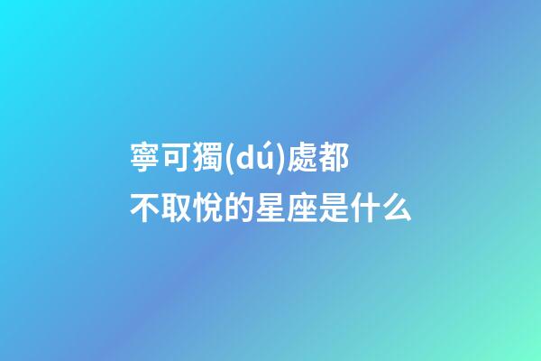 寧可獨(dú)處都不取悅的星座是什么-第1張-星座運(yùn)勢(shì)-玄機(jī)派
