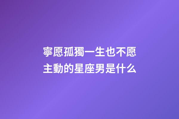 寧愿孤獨一生也不愿主動的星座男是什么-第1張-星座運勢-玄機派