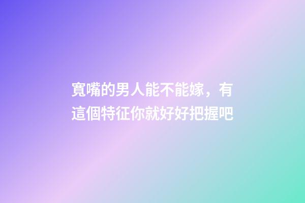 寬嘴的男人能不能嫁，有這個特征你就好好把握吧