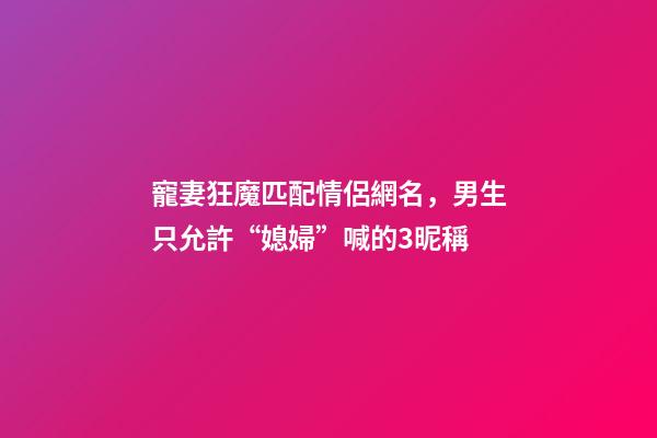 寵妻狂魔匹配情侶網名，男生只允許“媳婦”喊的3昵稱-第1張-觀點-玄機派