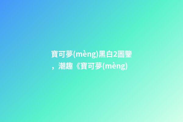寶可夢(mèng)黑白2圖鑒，潮趣《寶可夢(mèng)-第1張-觀點(diǎn)-玄機(jī)派