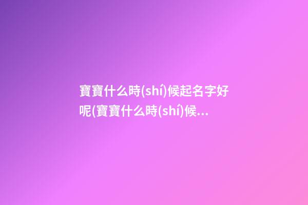 寶寶什么時(shí)候起名字好呢(寶寶什么時(shí)候取名字好)