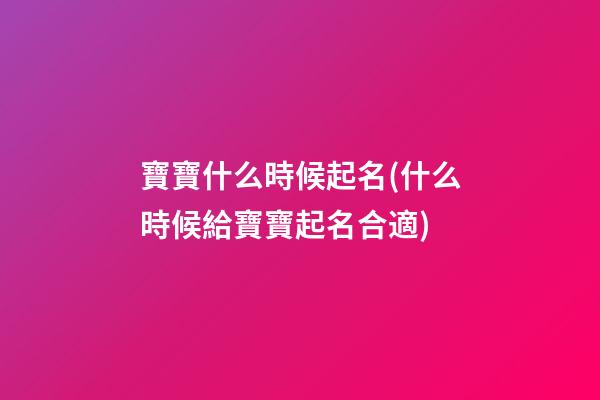 寶寶什么時候起名(什么時候給寶寶起名合適)