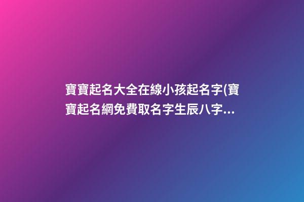 寶寶起名大全在線小孩起名字(寶寶起名網免費取名字生辰八字取名女孩)
