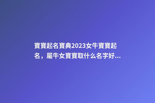 寶寶起名寶典2023女牛寶寶起名，屬牛女寶寶取什么名字好（屬牛寶寶女孩取名大全2023款）