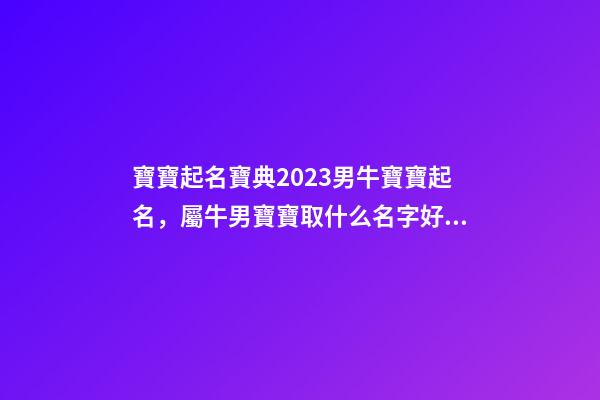 寶寶起名寶典2023男牛寶寶起名，屬牛男寶寶取什么名字好（2023牛年生的男寶寶取什么名字好）