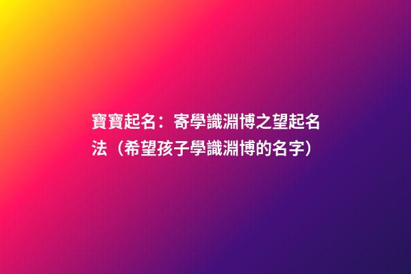寶寶起名：寄學識淵博之望起名法（希望孩子學識淵博的名字）