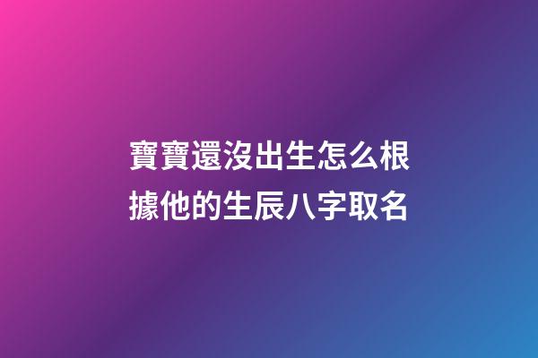 寶寶還沒出生怎么根據他的生辰八字取名(孩子還沒出生怎么算名字)