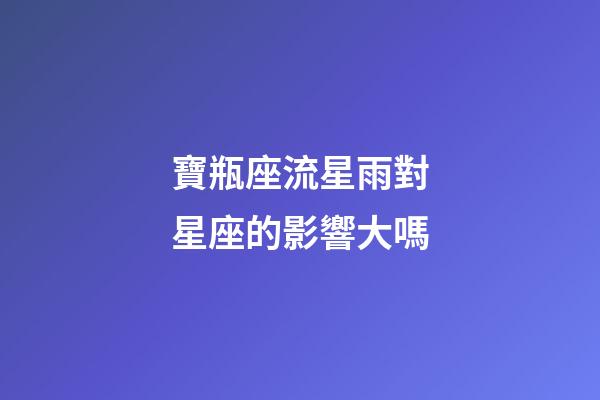 寶瓶座流星雨對星座的影響大嗎-第1張-星座運勢-玄機派