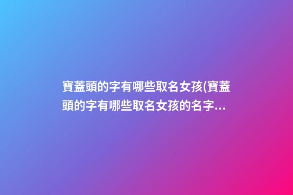 寶蓋頭的字有哪些取名女孩(寶蓋頭的字有哪些取名女孩的名字)