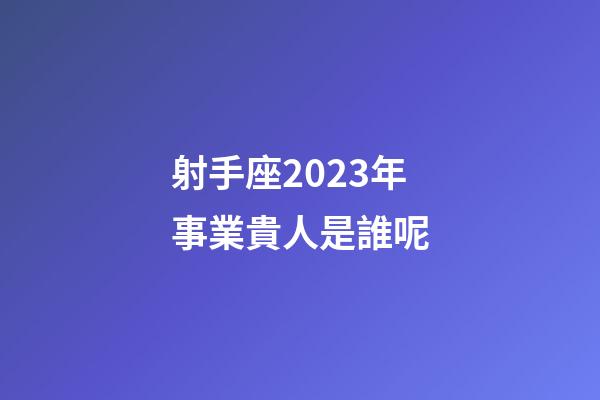 射手座2023年事業貴人是誰呢-第1張-星座運勢-玄機派