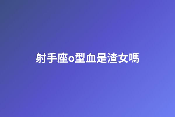 射手座o型血是渣女嗎-第1張-星座運勢-玄機派
