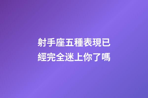射手座五種表現已經完全迷上你了嗎-第1張-星座運勢-玄機派