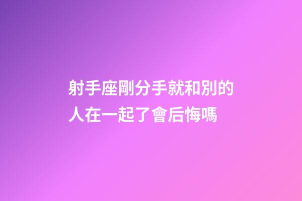 射手座剛分手就和別的人在一起了會后悔嗎-第1張-星座運勢-玄機派