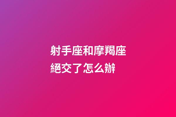 射手座和摩羯座絕交了怎么辦-第1張-星座運勢-玄機派