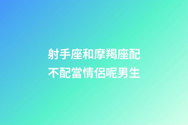 射手座和摩羯座配不配當情侶呢男生-第1張-星座運勢-玄機派