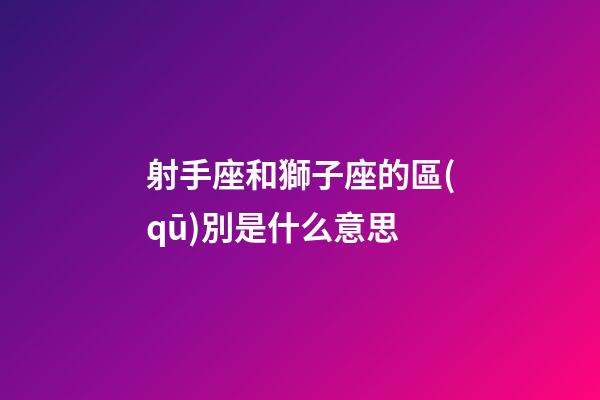 射手座和獅子座的區(qū)別是什么意思-第1張-星座運(yùn)勢-玄機(jī)派