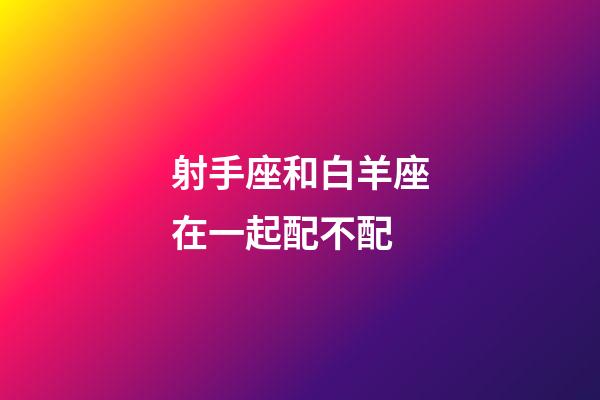 射手座和白羊座在一起配不配-第1張-星座運勢-玄機派