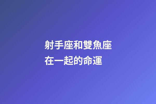 射手座和雙魚座在一起的命運-第1張-星座運勢-玄機派