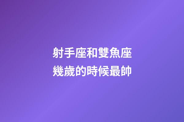 射手座和雙魚座幾歲的時候最帥-第1張-星座運勢-玄機派