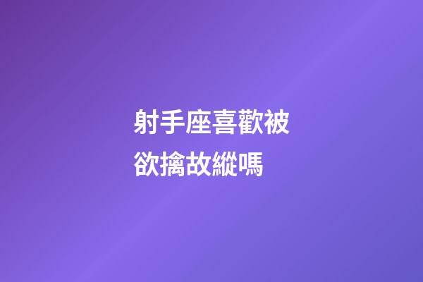 射手座喜歡被欲擒故縱嗎