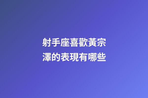 射手座喜歡黃宗澤的表現有哪些-第1張-星座運勢-玄機派