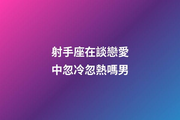 射手座在談戀愛中忽冷忽熱嗎男-第1張-星座運勢-玄機派