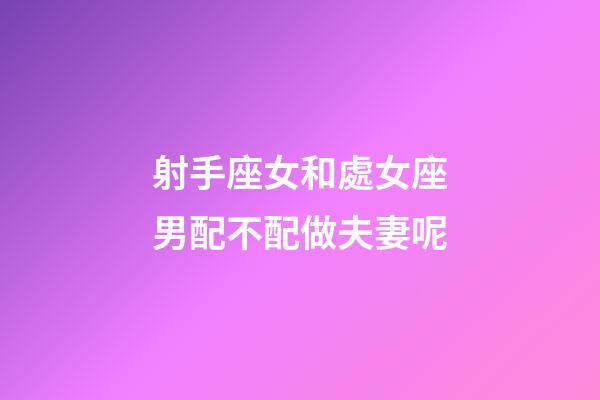射手座女和處女座男配不配做夫妻呢-第1張-星座運(yùn)勢(shì)-玄機(jī)派