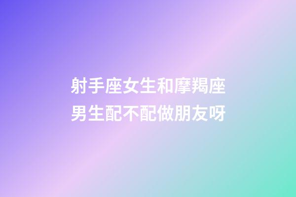 射手座女生和摩羯座男生配不配做朋友呀-第1張-星座運勢-玄機派