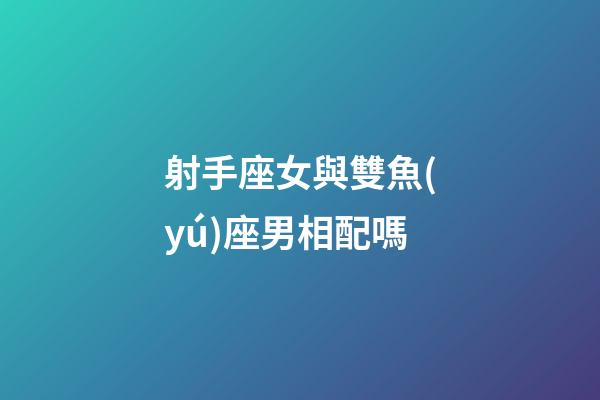 射手座女與雙魚(yú)座男相配嗎-第1張-星座運(yùn)勢(shì)-玄機(jī)派