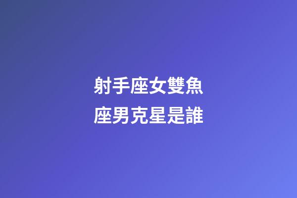 射手座女雙魚座男克星是誰-第1張-星座運勢-玄機派
