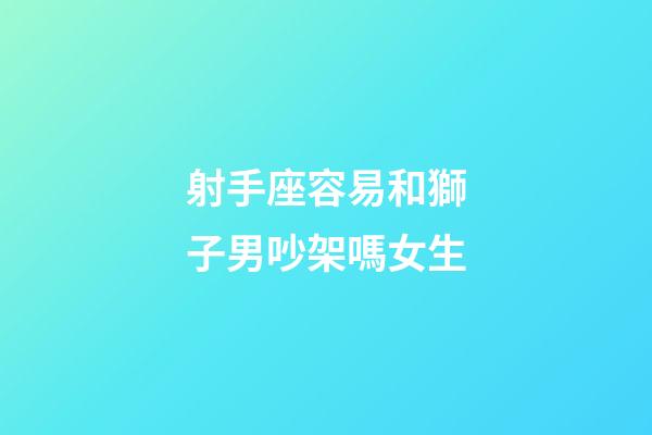 射手座容易和獅子男吵架嗎女生-第1張-星座運勢-玄機派