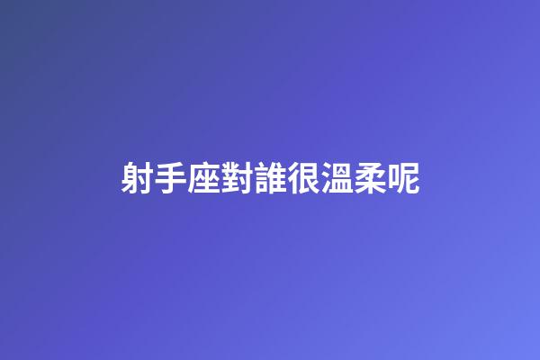 射手座對誰很溫柔呢-第1張-星座運勢-玄機派