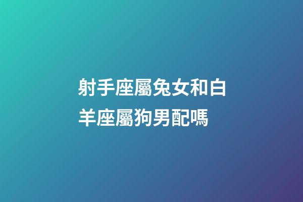 射手座屬兔女和白羊座屬狗男配嗎-第1張-星座運(yùn)勢(shì)-玄機(jī)派