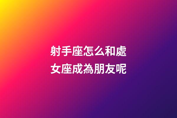射手座怎么和處女座成為朋友呢-第1張-星座運勢-玄機派