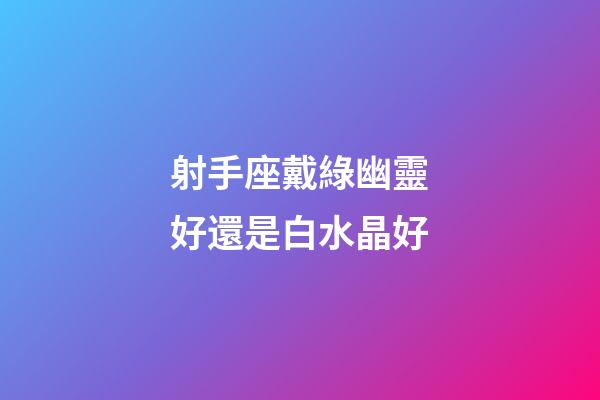 射手座戴綠幽靈好還是白水晶好-第1張-星座運勢-玄機派
